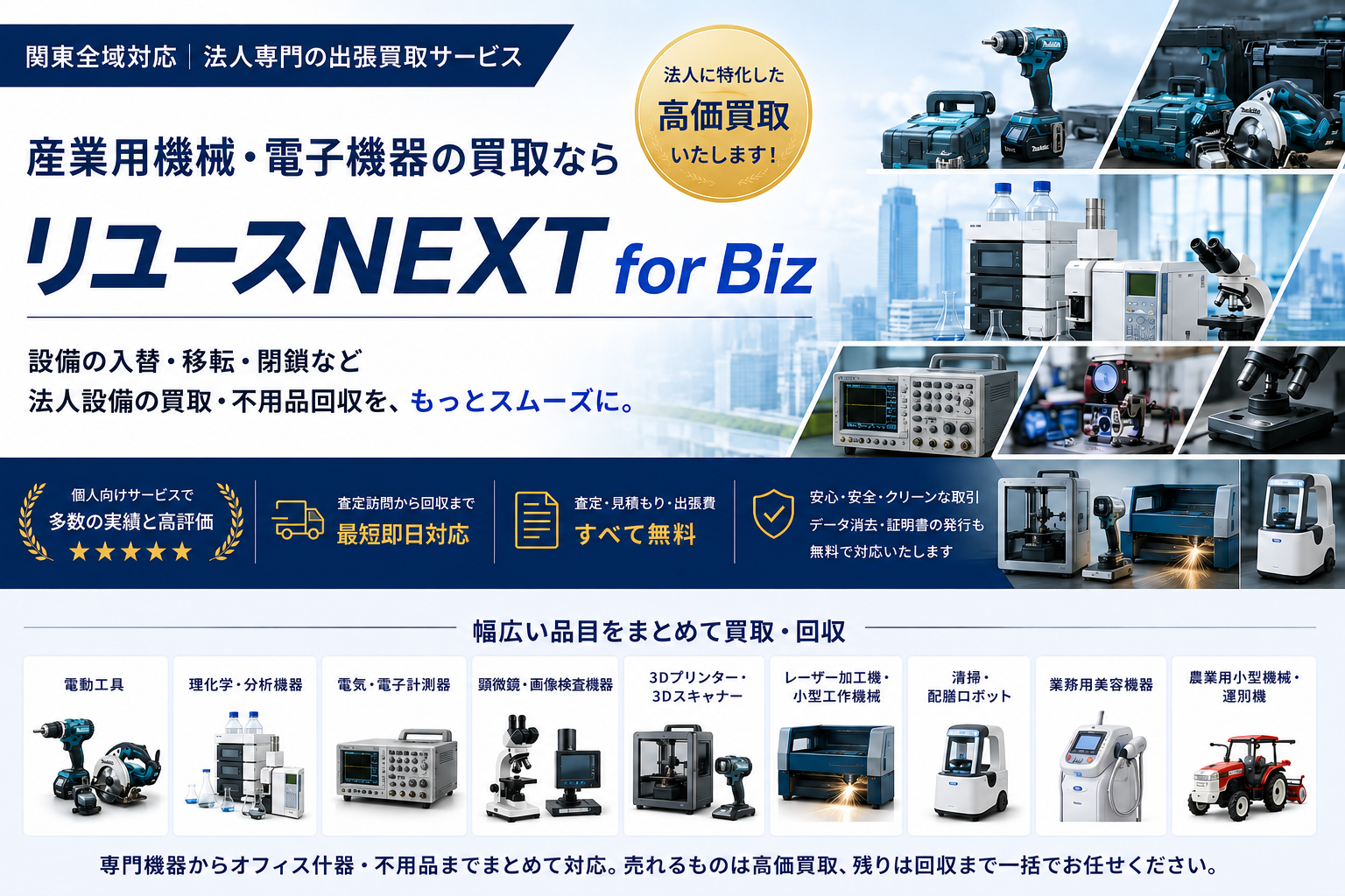 関東全域対応・法人専門の出張買取サービス「リユースNEXT for Biz」。産業用機械・電子機器の買取なら、設備の入替・移転・閉鎖などの買取・不用品回収をもっとスムーズに。電動工具・理化学分析機器・電気電子計測器・3Dプリンター/3Dスキャナー・レーザー加工機/小型工作機械・清掃/配膳ロボット・業務用美容機器・農業用小型機械/選別機など幅広い品目をまとめて買取・回収。査定訪問から回収まで最短即日対応、査定・見積もり・出張費はすべて無料。